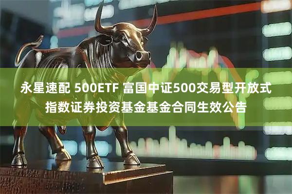 永星速配 500ETF 富国中证500交易型开放式指数证券投资基金基金合同生效公告