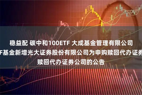 稳益配 碳中和100ETF 大成基金管理有限公司旗下部分ETF基金新增光大证券股份有限公司为申购赎回代办证券公司的公告