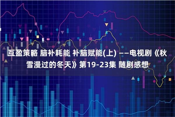 互盈策略 脑补耗能 补脑赋能(上) ——电视剧《秋雪漫过的冬天》第19-23集 随剧感想