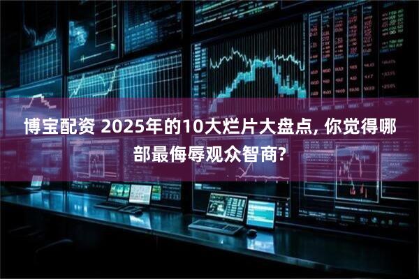 博宝配资 2025年的10大烂片大盘点, 你觉得哪部最侮辱观众智商?