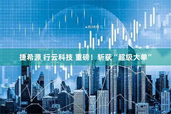 捷希源 行云科技 重磅！斩获“超级大单”