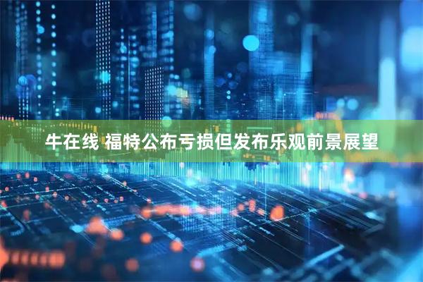 牛在线 福特公布亏损但发布乐观前景展望