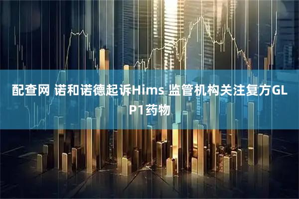 配查网 诺和诺德起诉Hims 监管机构关注复方GLP1药物