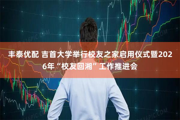 丰泰优配 吉首大学举行校友之家启用仪式暨2026年“校友回湘”工作推进会