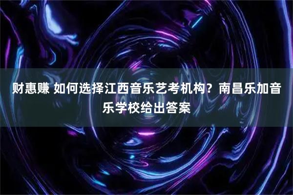 财惠赚 如何选择江西音乐艺考机构？南昌乐加音乐学校给出答案