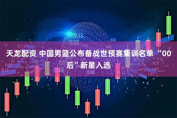 天龙配资 中国男篮公布备战世预赛集训名单 “00后”新星入选