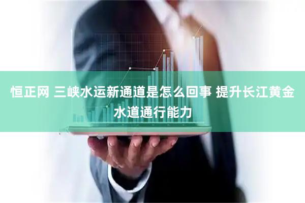 恒正网 三峡水运新通道是怎么回事 提升长江黄金水道通行能力