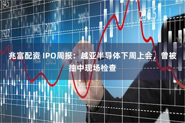 兆富配资 IPO周报：越亚半导体下周上会，曾被抽中现场检查