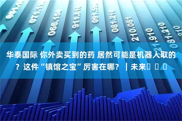 华泰国际 你外卖买到的药 居然可能是机器人取的？这件“镇馆之宝”厉害在哪？︱未来・♾️