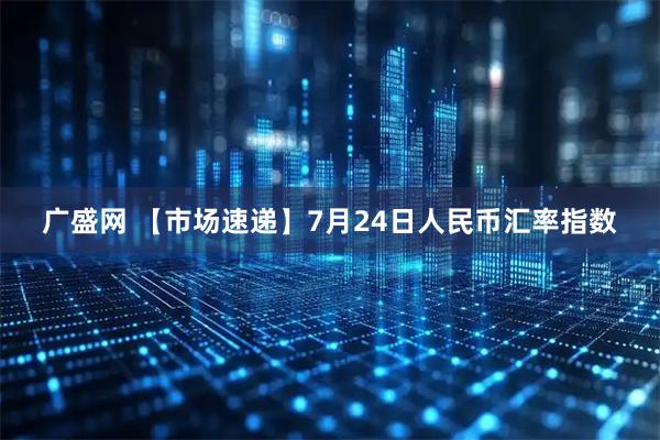 广盛网 【市场速递】7月24日人民币汇率指数