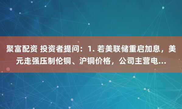 聚富配资 投资者提问：1. 若美联储重启加息，美元走强压制伦铜、沪铜价格，公司主营电...