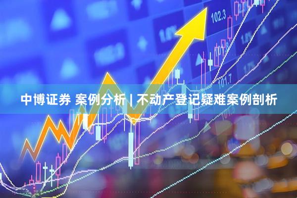 中博证券 案例分析 | 不动产登记疑难案例剖析
