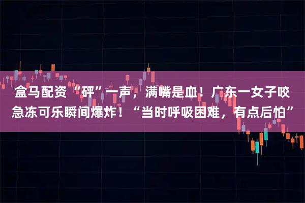 盒马配资 “砰”一声，满嘴是血！广东一女子咬急冻可乐瞬间爆炸！“当时呼吸困难，有点后怕”